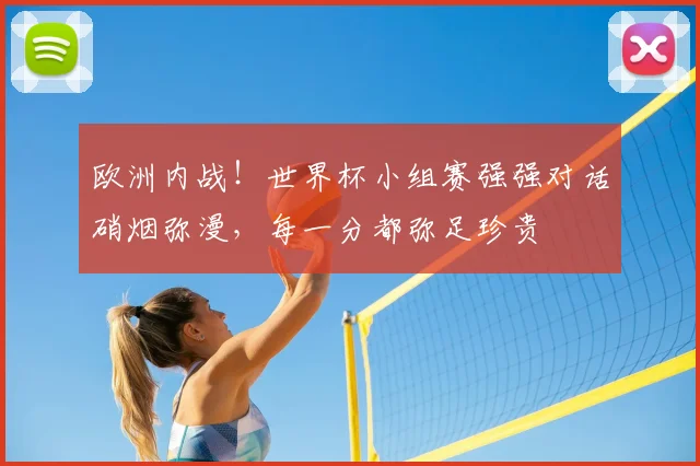 欧洲内战！世界杯小组赛强强对话硝烟弥漫，每一分都弥足珍贵