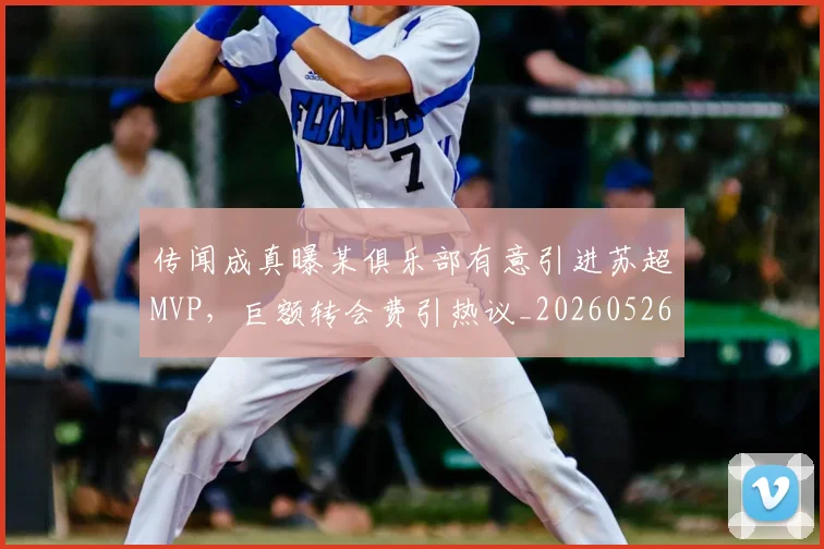 传闻成真曝某俱乐部有意引进苏超MVP，巨额转会费引热议_20260526073006