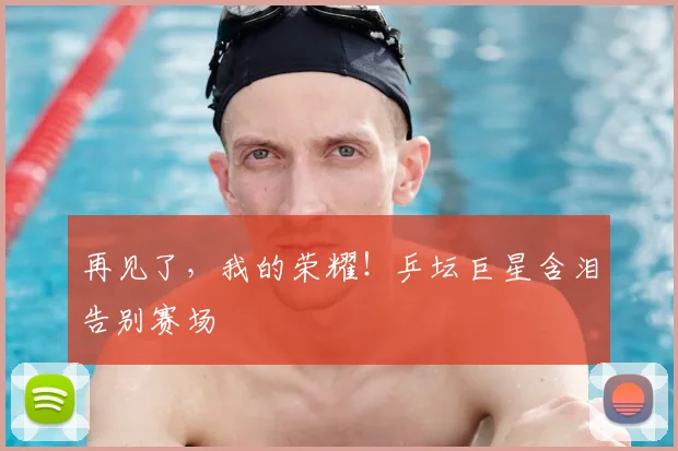 再见了，我的荣耀！乒坛巨星含泪告别赛场