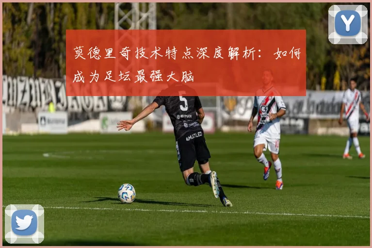 莫德里奇技术特点深度解析：如何成为足坛最强大脑