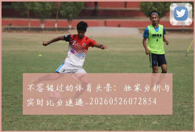 不容错过的体育头条：独家分析与实时比分速递_20260526072854
