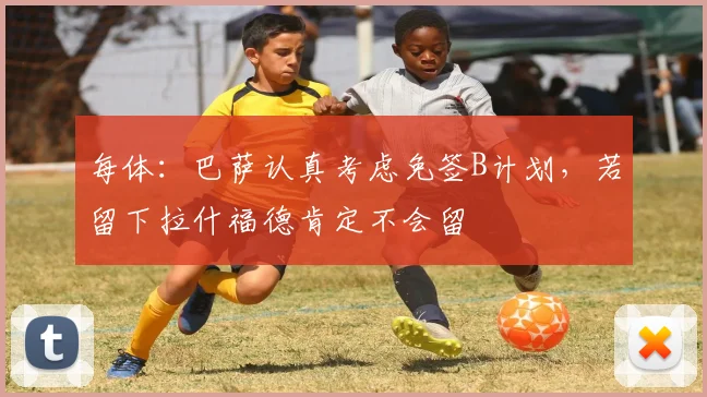 每体：巴萨认真考虑免签B计划，若留下拉什福德肯定不会留