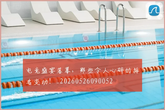 电竞盛宴落幕，那些令人心碎的排名变动！_20260526090052