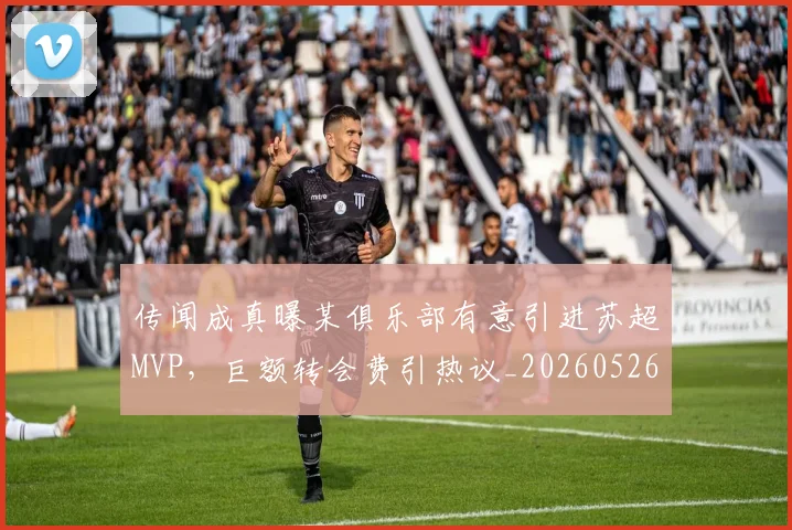 传闻成真曝某俱乐部有意引进苏超MVP，巨额转会费引热议_20260526073006