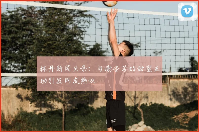 林丹新闻头条：与谢杏芳的甜蜜互动引发网友热议