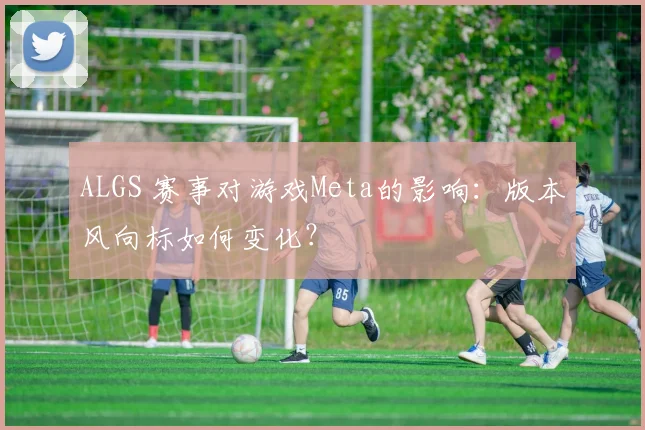 ALGS 赛事对游戏Meta的影响：版本风向标如何变化？