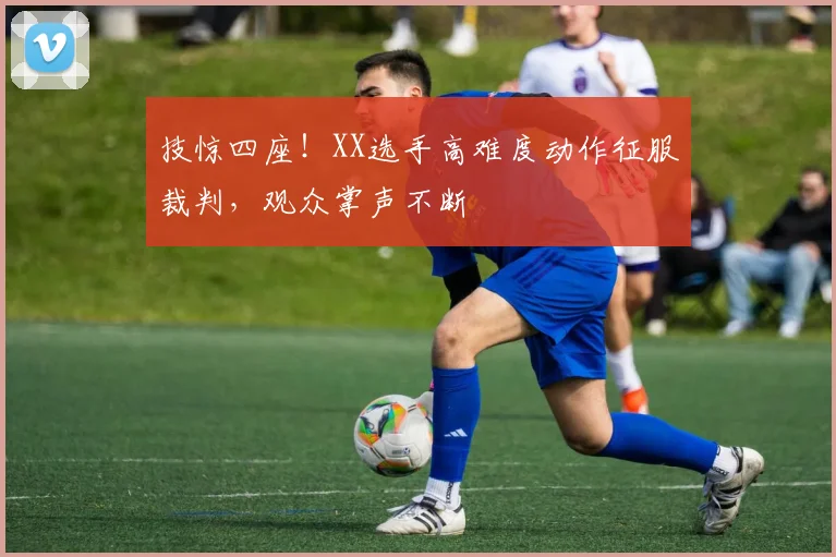 技惊四座！XX选手高难度动作征服裁判，观众掌声不断