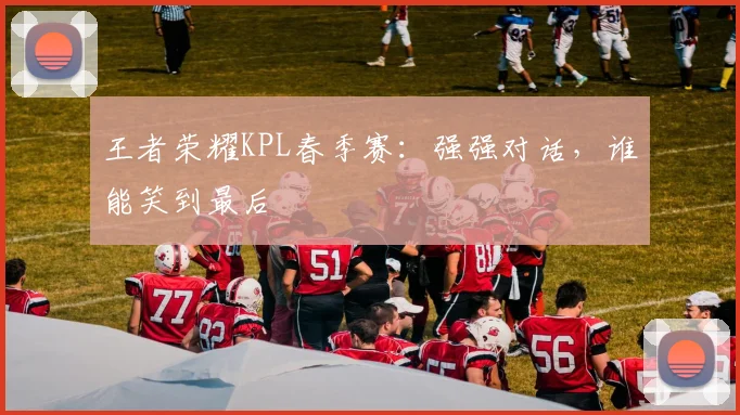 王者荣耀KPL春季赛：强强对话，谁能笑到最后