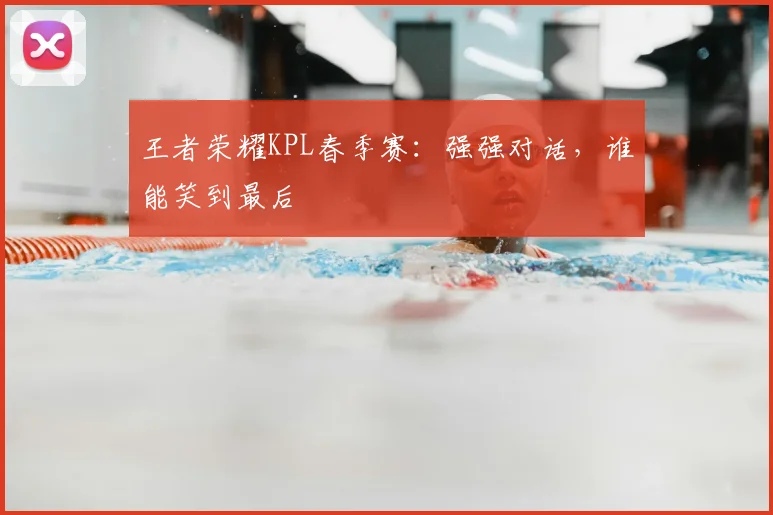 王者荣耀KPL春季赛：强强对话，谁能笑到最后
