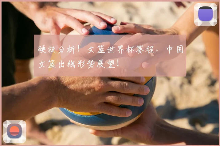 硬核分析！女篮世界杯赛程，中国女篮出线形势展望！
